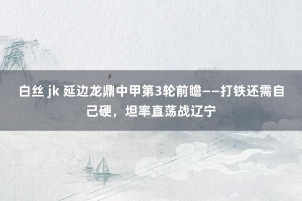 白丝 jk 延边龙鼎中甲第3轮前瞻——打铁还需自己硬，坦率直荡战辽宁
