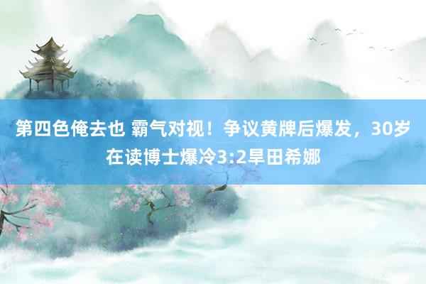 第四色俺去也 霸气对视！争议黄牌后爆发，30岁在读博士爆冷3:2旱田希娜