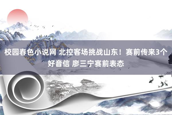 校园春色小说网 北控客场挑战山东！赛前传来3个好音信 廖三宁赛前表态