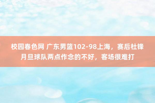 校园春色网 广东男篮102-98上海，赛后杜锋月旦球队两点作念的不好，客场很难打