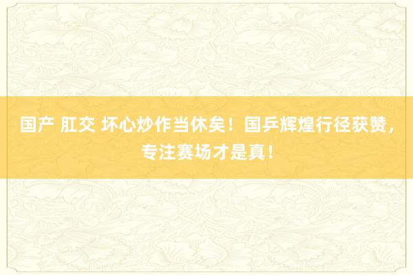 国产 肛交 坏心炒作当休矣！国乒辉煌行径获赞，专注赛场才是真！