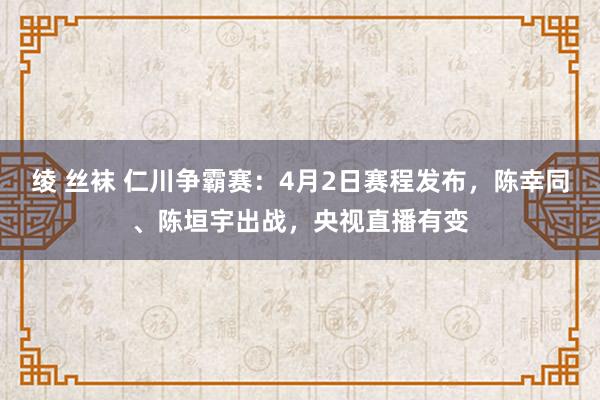 绫 丝袜 仁川争霸赛：4月2日赛程发布，陈幸同、陈垣宇出战，央视直播有变