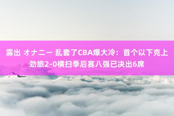 露出 オナニー 乱套了CBA爆大冷：首个以下克上劲旅2-0横扫季后赛八强已决出6席