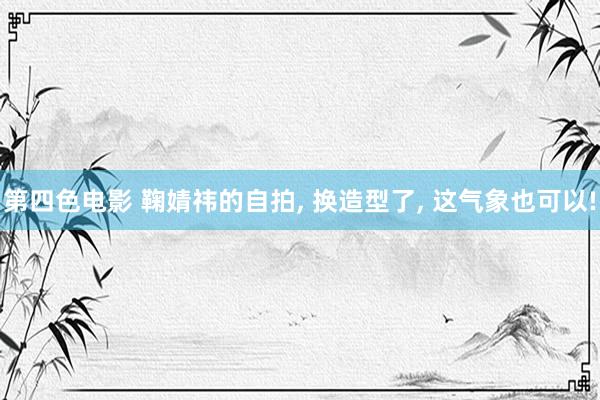 第四色电影 鞠婧祎的自拍, 换造型了, 这气象也可以!