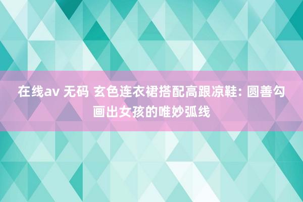 在线av 无码 玄色连衣裙搭配高跟凉鞋: 圆善勾画出女孩的唯妙弧线