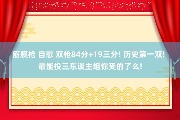 筋膜枪 自慰 双枪84分+19三分! 历史第一双! 最能投三东谈主组你受的了么!