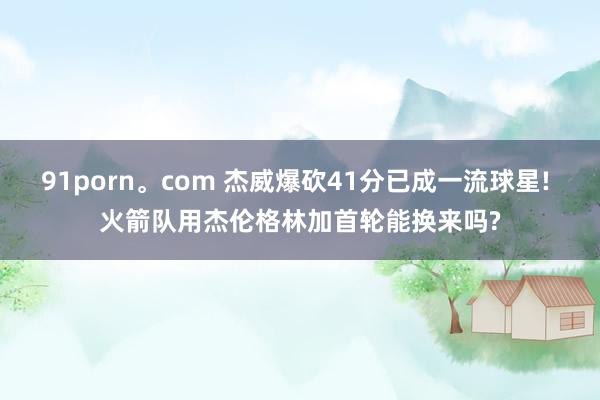 91porn。com 杰威爆砍41分已成一流球星! 火箭队用杰伦格林加首轮能换来吗?