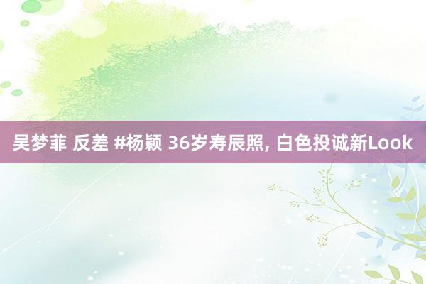 吴梦菲 反差 #杨颖 36岁寿辰照, 白色投诚新Look
