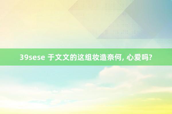 39sese 于文文的这组妆造奈何, 心爱吗?