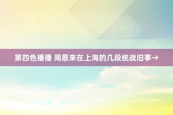 第四色播播 周恩来在上海的几段统战旧事→