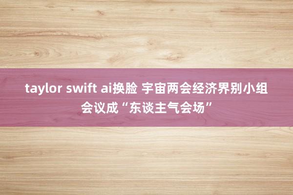 taylor swift ai换脸 宇宙两会经济界别小组会议成“东谈主气会场”