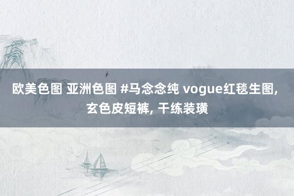 欧美色图 亚洲色图 #马念念纯 vogue红毯生图, 玄色皮短裤, 干练装璜