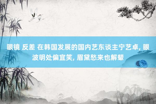 眼镜 反差 在韩国发展的国内艺东谈主宁艺卓, 眼波明处偏宜笑, 眉黛愁来也解颦