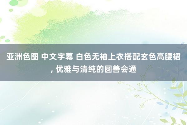 亚洲色图 中文字幕 白色无袖上衣搭配玄色高腰裙, 优雅与清纯的圆善会通