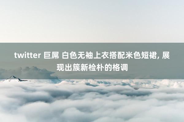 twitter 巨屌 白色无袖上衣搭配米色短裙, 展现出簇新检朴的格调