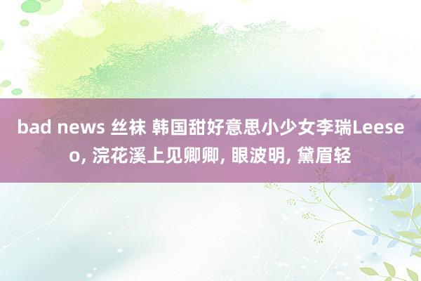 bad news 丝袜 韩国甜好意思小少女李瑞Leeseo, 浣花溪上见卿卿, 眼波明, 黛眉轻