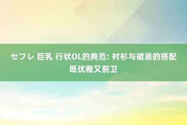 セフレ 巨乳 行状OL的典范: 衬衫与裙装的搭配既优雅又前卫