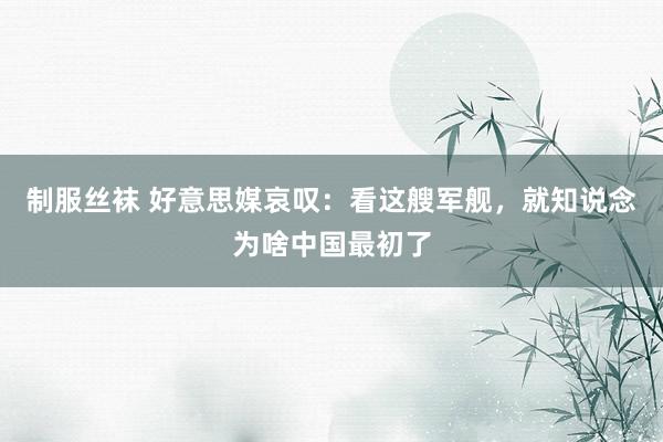 制服丝袜 好意思媒哀叹：看这艘军舰，就知说念为啥中国最初了