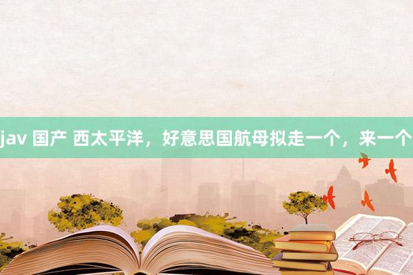 jav 国产 西太平洋，好意思国航母拟走一个，来一个