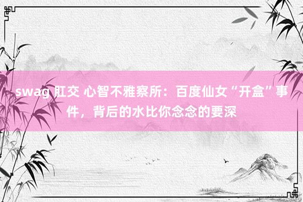 swag 肛交 心智不雅察所：百度仙女“开盒”事件，背后的水比你念念的要深