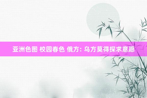 亚洲色图 校园春色 俄方: 乌方莫得探求意愿