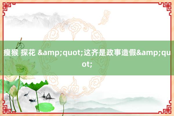 瘦猴 探花 &quot;这齐是政事造假&quot;