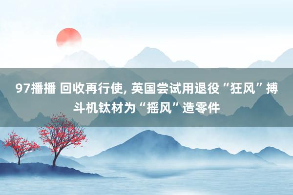 97播播 回收再行使, 英国尝试用退役“狂风”搏斗机钛材为“摇风”造零件