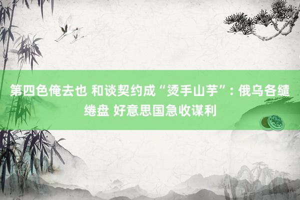 第四色俺去也 和谈契约成“烫手山芋”: 俄乌各缱绻盘 好意思国急收谋利