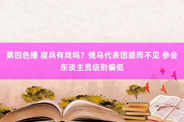 第四色播 寝兵有戏吗？俄乌代表团避而不见 参会东谈主员级别偏低