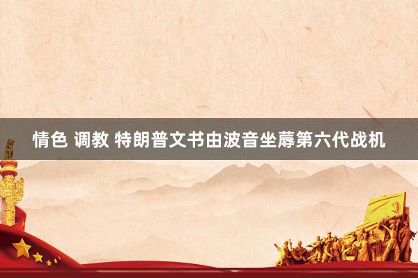 情色 调教 特朗普文书由波音坐蓐第六代战机