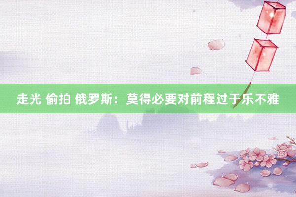 走光 偷拍 俄罗斯：莫得必要对前程过于乐不雅