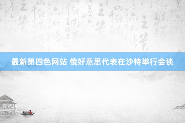最新第四色网站 俄好意思代表在沙特举行会谈