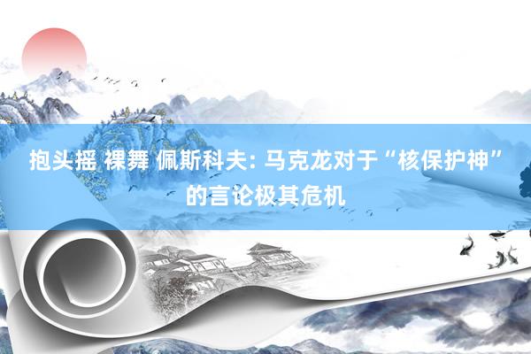 抱头摇 裸舞 佩斯科夫: 马克龙对于“核保护神”的言论极其危机