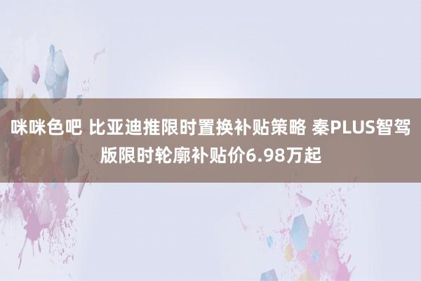 咪咪色吧 比亚迪推限时置换补贴策略 秦PLUS智驾版限时轮廓补贴价6.98万起