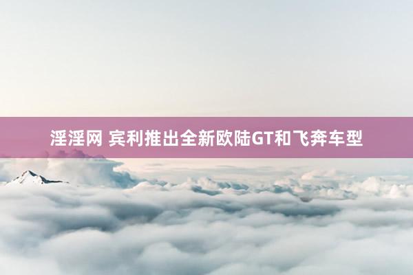 淫淫网 宾利推出全新欧陆GT和飞奔车型