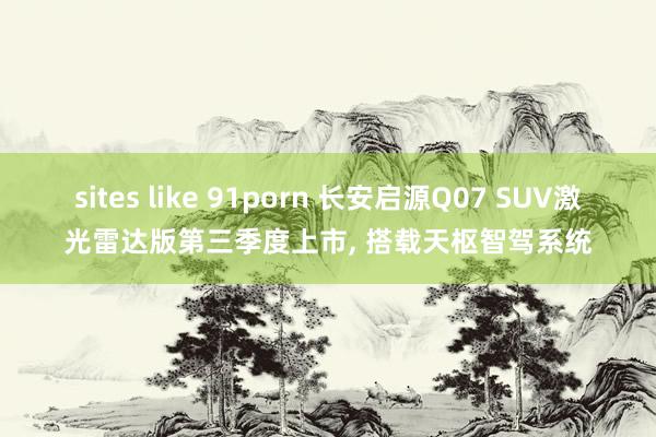 sites like 91porn 长安启源Q07 SUV激光雷达版第三季度上市, 搭载天枢智驾系统