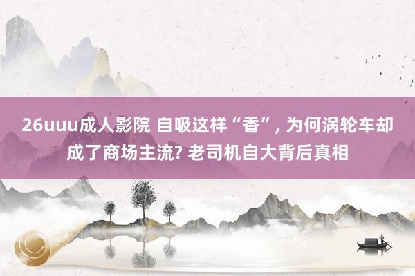 26uuu成人影院 自吸这样“香”, 为何涡轮车却成了商场主流? 老司机自大背后真相