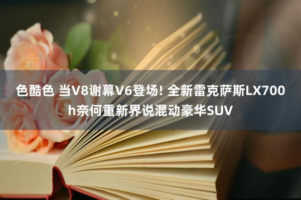 色酷色 当V8谢幕V6登场! 全新雷克萨斯LX700h奈何重新界说混动豪华SUV