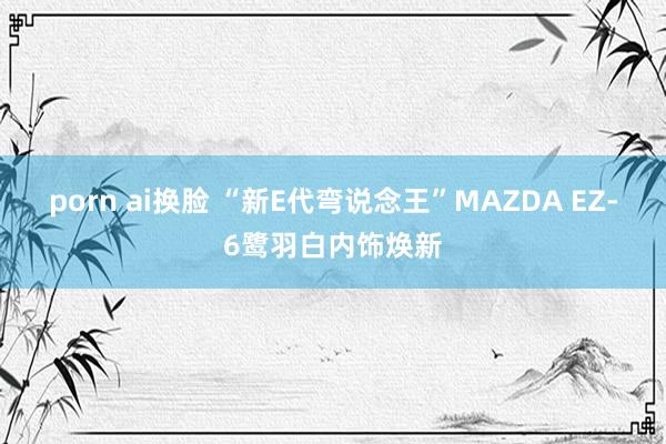 porn ai换脸 “新E代弯说念王”MAZDA EZ-6鹭羽白内饰焕新