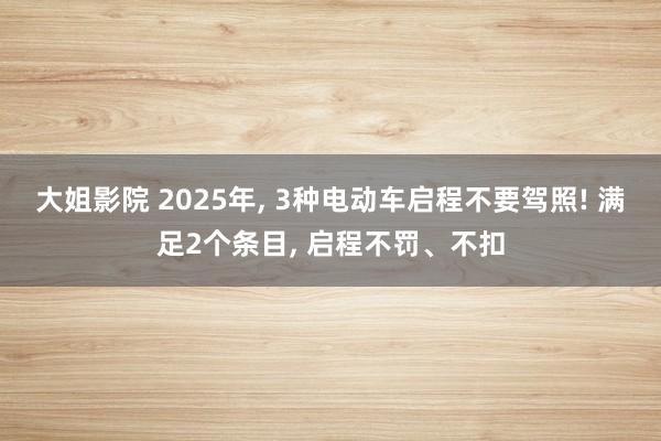大姐影院 2025年, 3种电动车启程不要驾照! 满足2个条目, 启程不罚、不扣