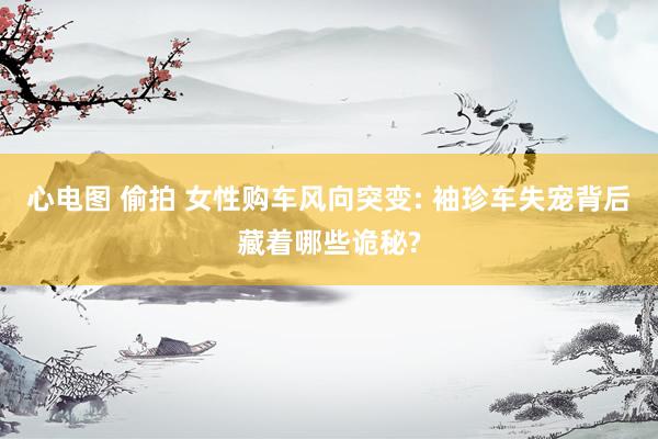 心电图 偷拍 女性购车风向突变: 袖珍车失宠背后藏着哪些诡秘?