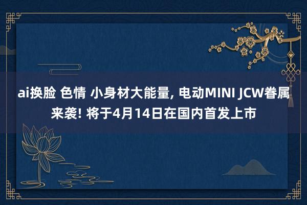 ai换脸 色情 小身材大能量, 电动MINI JCW眷属来袭! 将于4月14日在国内首发上市