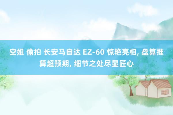空姐 偷拍 长安马自达 EZ-60 惊艳亮相, 盘算推算超预期, 细节之处尽显匠心