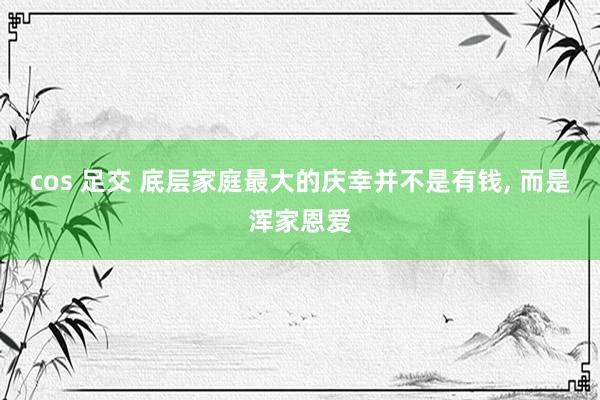 cos 足交 底层家庭最大的庆幸并不是有钱, 而是浑家恩爱