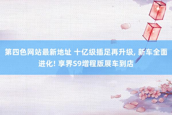 第四色网站最新地址 十亿级插足再升级, 新车全面进化! 享界S9增程版展车到店