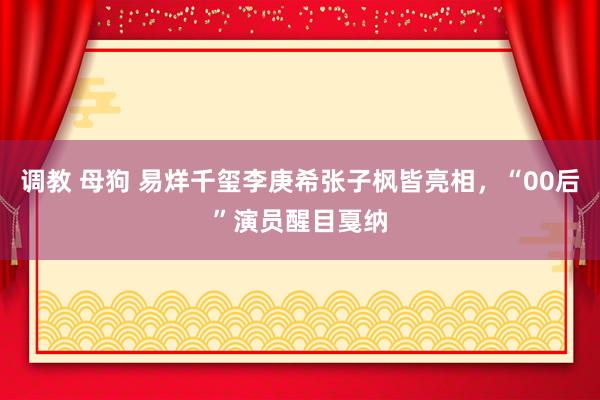 调教 母狗 易烊千玺李庚希张子枫皆亮相，“00后”演员醒目戛纳