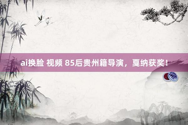 ai换脸 视频 85后贵州籍导演，戛纳获奖！