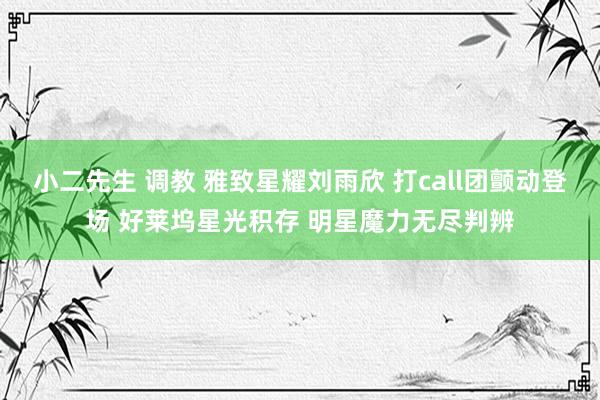 小二先生 调教 雅致星耀刘雨欣 打call团颤动登场 好莱坞星光积存 明星魔力无尽判辨
