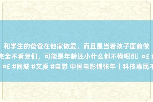 和学生的爸爸在他家做爱，而且是当着孩子面前做爱，太刺激了，孩子完全不看我们，可能是年龄还小什么都不懂吧🤣 #同城 #文爱 #自慰 中国电影铺张年丨科技惠民不雅影行为行将运转