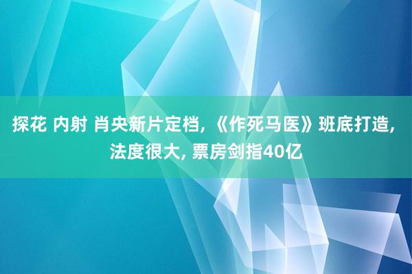 探花 内射 肖央新片定档, 《作死马医》班底打造, 法度很大, 票房剑指40亿